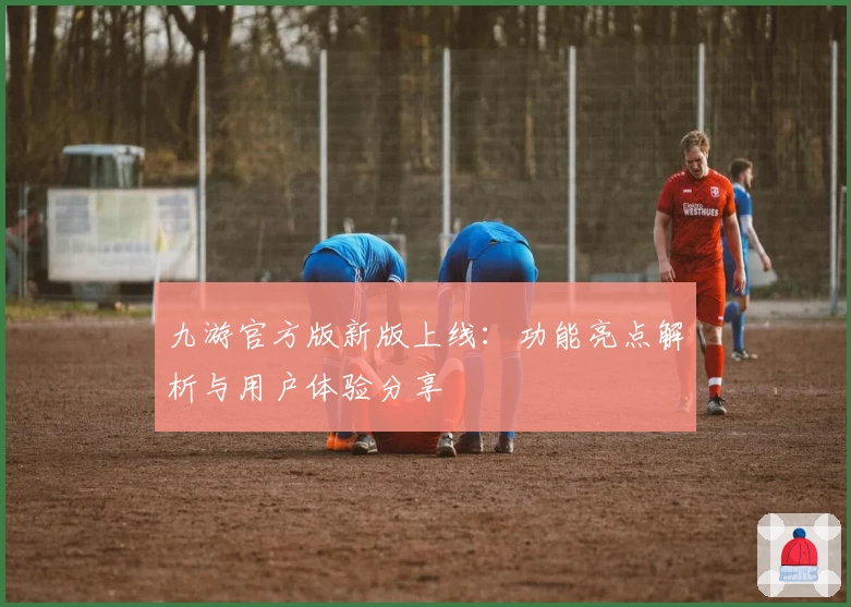 九游官方版新版上线：功能亮点解析与用户体验分享