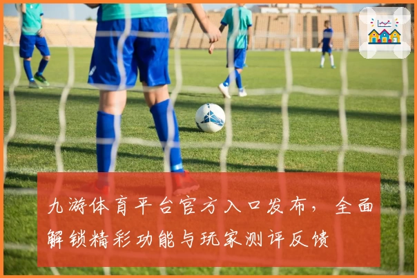 九游体育平台官方入口发布，全面解锁精彩功能与玩家测评反馈
