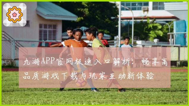 九游APP官网极速入口解析:畅享高品质游戏下载与玩家互动新体验