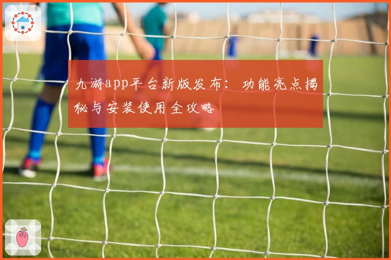 九游app平台新版发布:功能亮点揭秘与安装使用全攻略