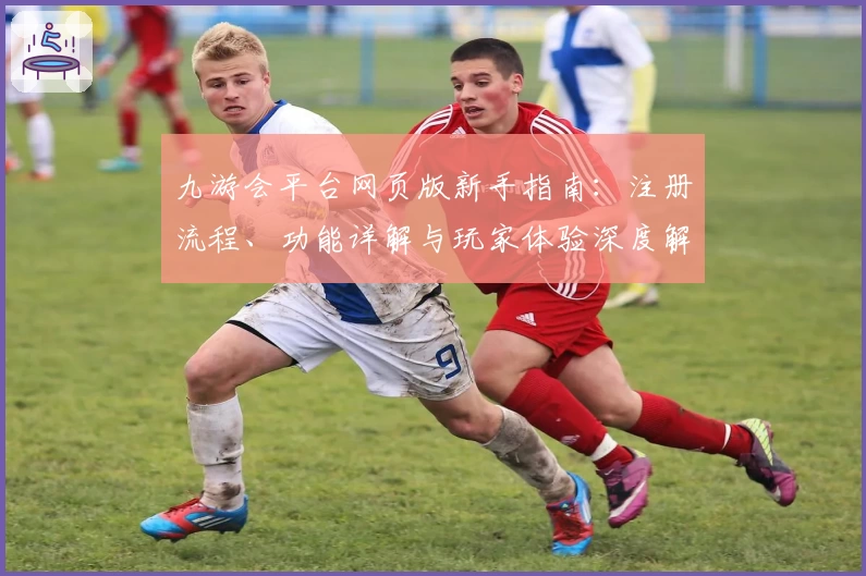 九游会平台网页版新手指南:注册流程、功能详解与玩家体验深度解析
