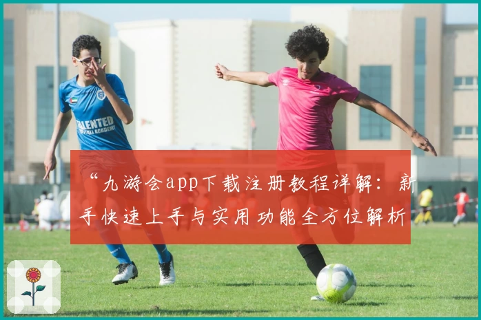 “九游会app下载注册教程详解：新手快速上手与实用功能全方位解析”