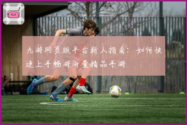 九游网页版平台新人指南：如何快速上手畅游海量精品手游