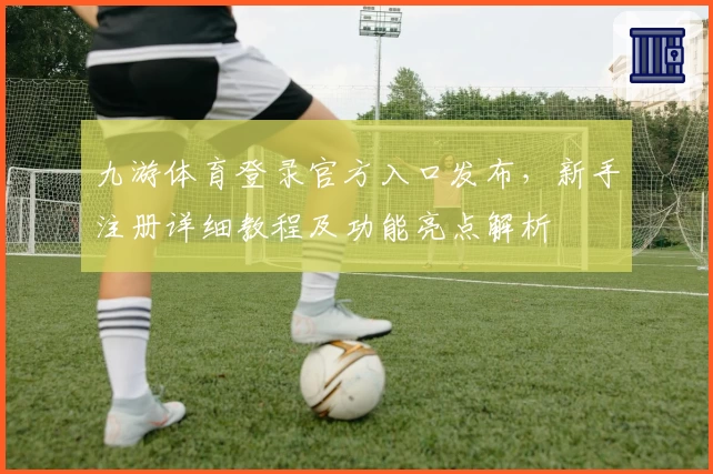 九游体育登录官方入口发布，新手注册详细教程及功能亮点解析