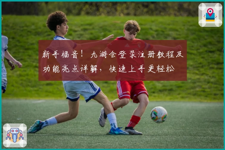 新手福音！九游会登录注册教程及功能亮点详解，快速上手更轻松