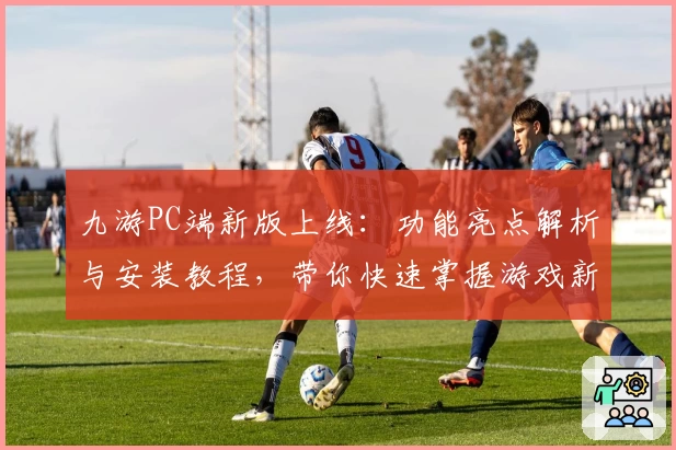 九游PC端新版上线：功能亮点解析与安装教程，带你快速掌握游戏新体验