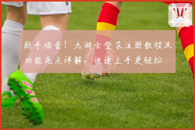 新手福音！九游会登录注册教程及功能亮点详解，快速上手更轻松