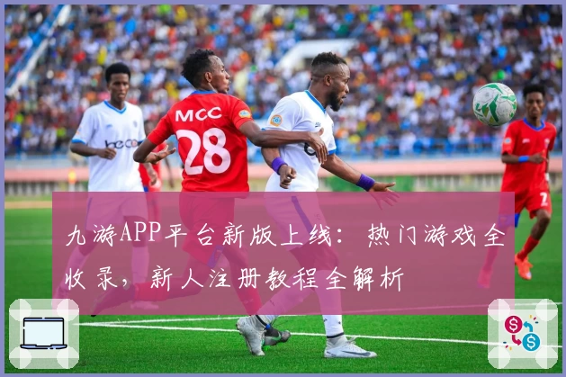 九游APP平台新版上线：热门游戏全收录，新人注册教程全解析