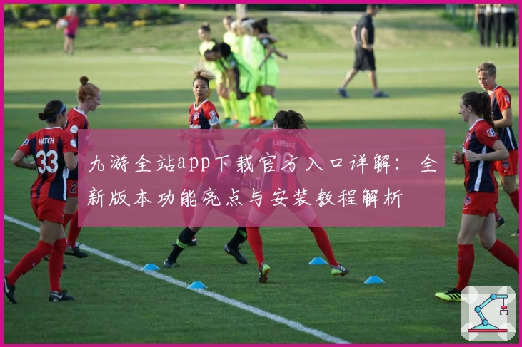 九游全站app下载官方入口详解:全新版本功能亮点与安装教程解析