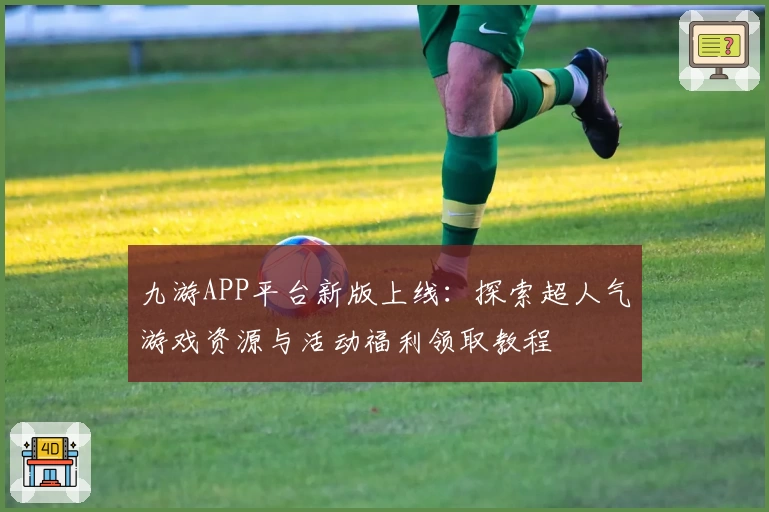 九游APP平台新版上线：探索超人气游戏资源与活动福利领取教程
