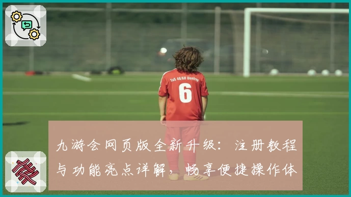 九游会网页版全新升级：注册教程与功能亮点详解，畅享便捷操作体验
