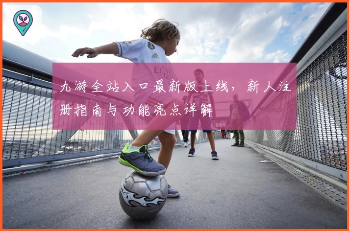 九游全站入口最新版上线，新人注册指南与功能亮点详解