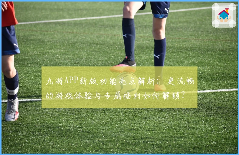九游APP新版功能亮点解析：更流畅的游戏体验与专属福利如何解锁？