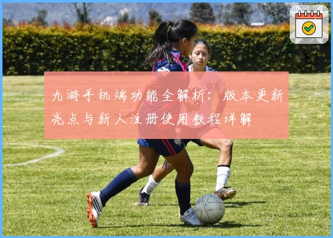 九游手机端功能全解析：版本更新亮点与新人注册使用教程详解