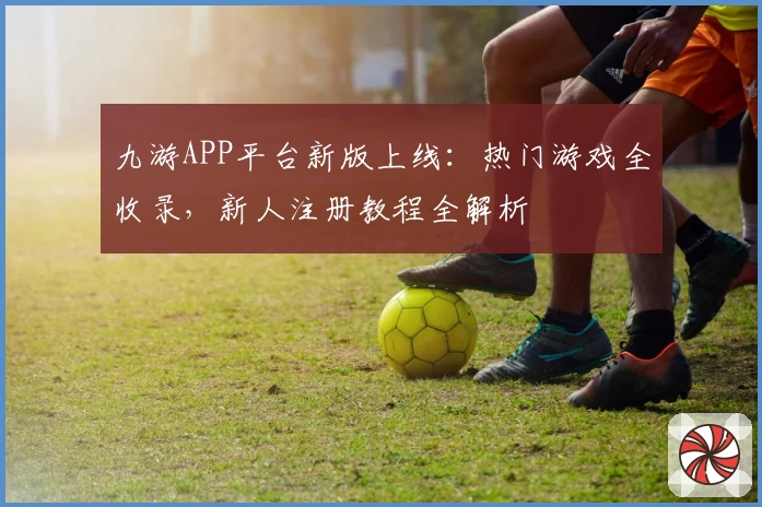 九游APP平台新版上线：热门游戏全收录，新人注册教程全解析