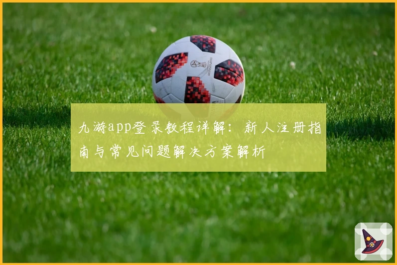 九游app登录教程详解：新人注册指南与常见问题解决方案解析