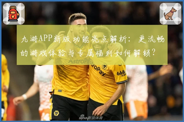 九游APP新版功能亮点解析：更流畅的游戏体验与专属福利如何解锁？