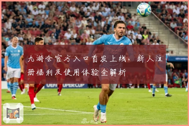 九游会官方入口首发上线，新人注册福利及使用体验全解析