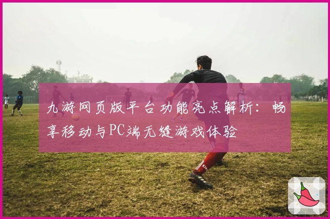 九游网页版平台功能亮点解析：畅享移动与PC端无缝游戏体验