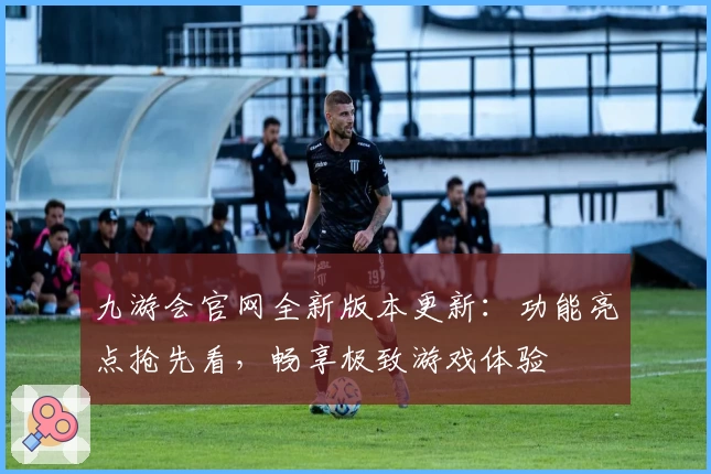 九游会官网全新版本更新：功能亮点抢先看，畅享极致游戏体验