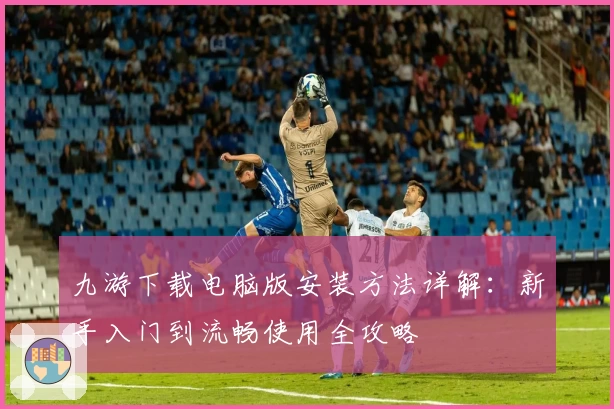 九游下载电脑版安装方法详解：新手入门到流畅使用全攻略
