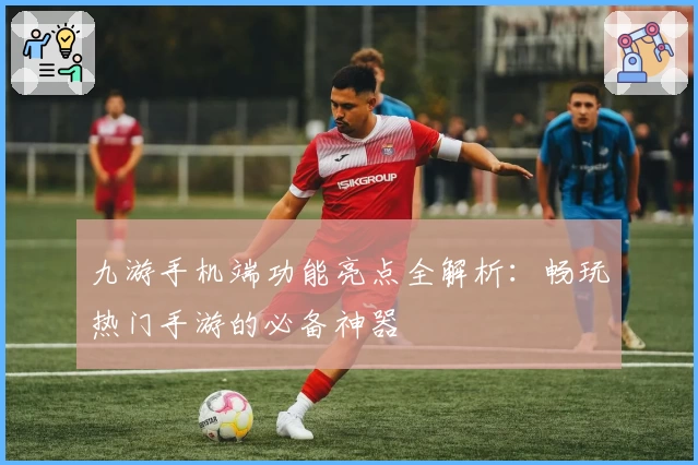 九游手机端功能亮点全解析：畅玩热门手游的必备神器