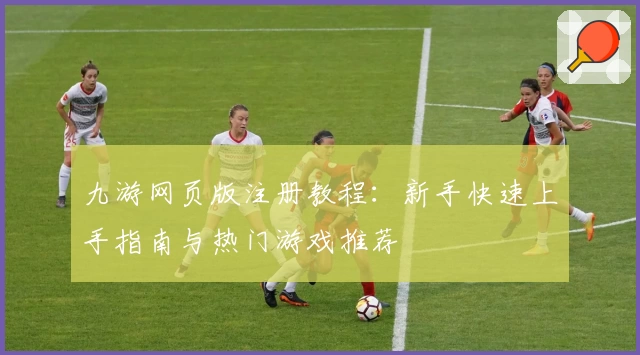 九游网页版注册教程：新手快速上手指南与热门游戏推荐