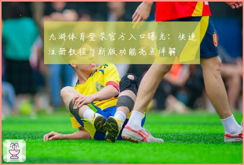 九游体育登录官方入口曝光：快速注册教程与新版功能亮点详解
