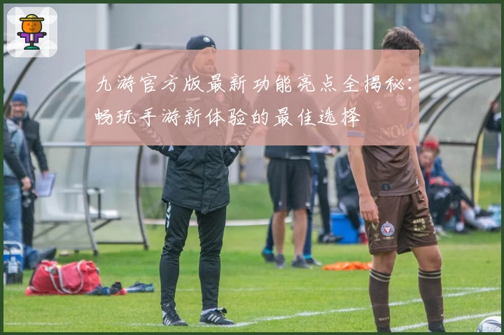 九游官方版最新功能亮点全揭秘：畅玩手游新体验的最佳选择