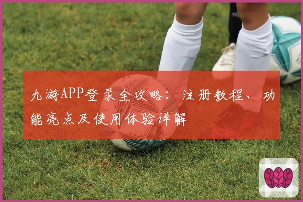 九游APP登录全攻略：注册教程、功能亮点及使用体验详解