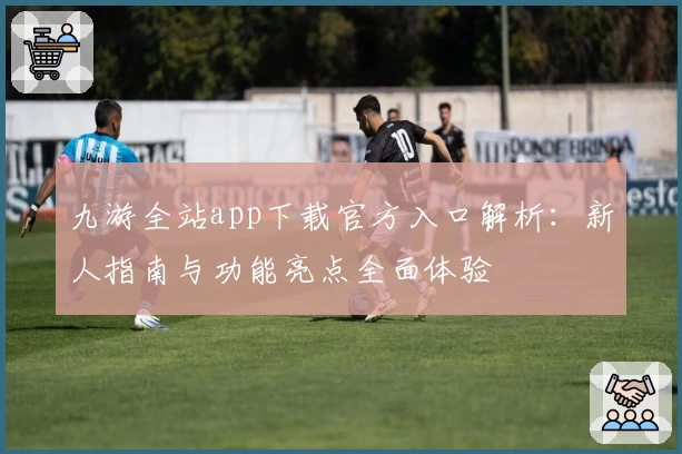 九游全站app下载官方入口解析：新人指南与功能亮点全面体验