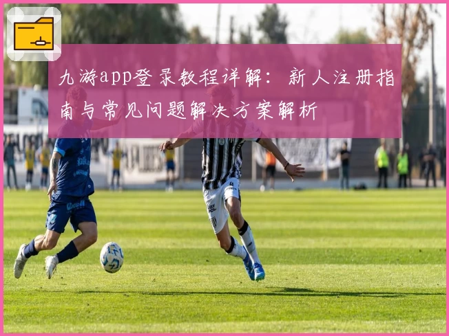 九游app登录教程详解：新人注册指南与常见问题解决方案解析