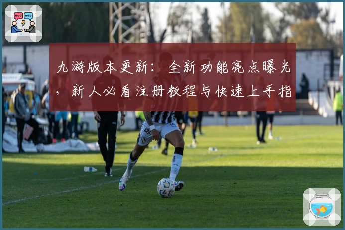 九游版本更新：全新功能亮点曝光，新人必看注册教程与快速上手指南