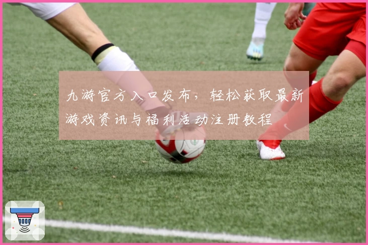九游官方入口发布，轻松获取最新游戏资讯与福利活动注册教程