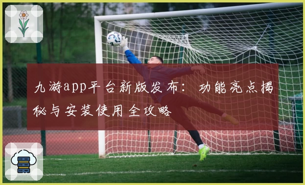 九游app平台新版发布:功能亮点揭秘与安装使用全攻略