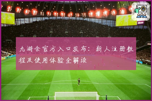 九游会官方入口发布：新人注册教程及使用体验全解读